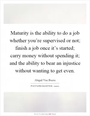 Maturity is the ability to do a job whether you’re supervised or not; finish a job once it’s started; carry money without spending it; and the ability to bear an injustice without wanting to get even Picture Quote #1