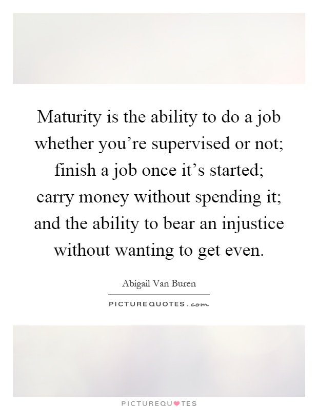 Maturity is the ability to do a job whether you're supervised or not; finish a job once it's started; carry money without spending it; and the ability to bear an injustice without wanting to get even Picture Quote #1