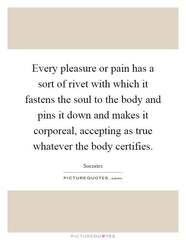 Every pleasure or pain has a sort of rivet with which it fastens the soul to the body and pins it down and makes it corporeal, accepting as true whatever the body certifies Picture Quote #1