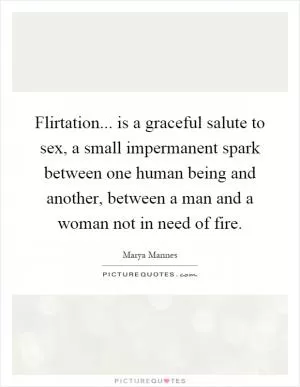 Flirtation... is a graceful salute to sex, a small impermanent spark between one human being and another, between a man and a woman not in need of fire Picture Quote #1