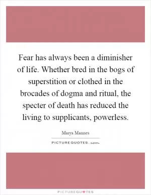 Fear has always been a diminisher of life. Whether bred in the bogs of superstition or clothed in the brocades of dogma and ritual, the specter of death has reduced the living to supplicants, powerless Picture Quote #1