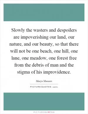 Slowly the wasters and despoilers are impoverishing our land, our nature, and our beauty, so that there will not be one beach, one hill, one lane, one meadow, one forest free from the debris of man and the stigma of his improvidence Picture Quote #1