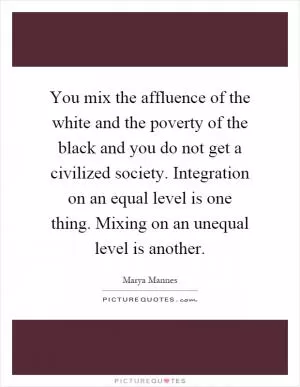 You mix the affluence of the white and the poverty of the black and you do not get a civilized society. Integration on an equal level is one thing. Mixing on an unequal level is another Picture Quote #1
