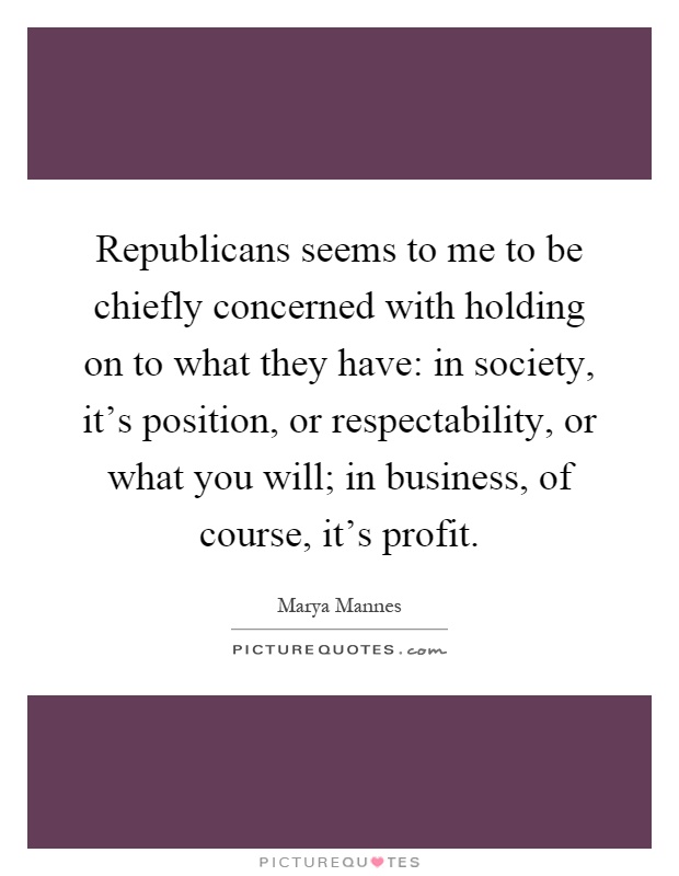 Republicans seems to me to be chiefly concerned with holding on to what they have: in society, it's position, or respectability, or what you will; in business, of course, it's profit Picture Quote #1