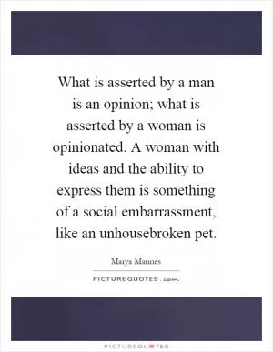 What is asserted by a man is an opinion; what is asserted by a woman is opinionated. A woman with ideas and the ability to express them is something of a social embarrassment, like an unhousebroken pet Picture Quote #1