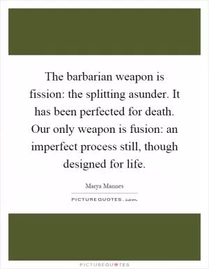 The barbarian weapon is fission: the splitting asunder. It has been perfected for death. Our only weapon is fusion: an imperfect process still, though designed for life Picture Quote #1