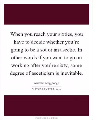 When you reach your sixties, you have to decide whether you’re going to be a sot or an ascetic. In other words if you want to go on working after you’re sixty, some degree of asceticism is inevitable Picture Quote #1