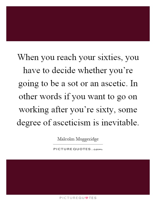 When you reach your sixties, you have to decide whether you're going to be a sot or an ascetic. In other words if you want to go on working after you're sixty, some degree of asceticism is inevitable Picture Quote #1