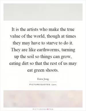 It is the artists who make the true value of the world, though at times they may have to starve to do it. They are like earthworms, turning up the soil so things can grow, eating dirt so that the rest of us may eat green shoots Picture Quote #1