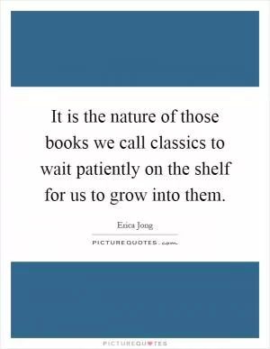 It is the nature of those books we call classics to wait patiently on the shelf for us to grow into them Picture Quote #1