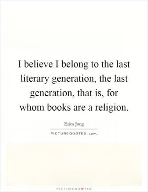 I believe I belong to the last literary generation, the last generation, that is, for whom books are a religion Picture Quote #1