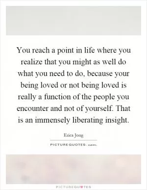 You reach a point in life where you realize that you might as well do what you need to do, because your being loved or not being loved is really a function of the people you encounter and not of yourself. That is an immensely liberating insight Picture Quote #1