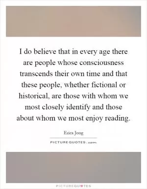 I do believe that in every age there are people whose consciousness transcends their own time and that these people, whether fictional or historical, are those with whom we most closely identify and those about whom we most enjoy reading Picture Quote #1