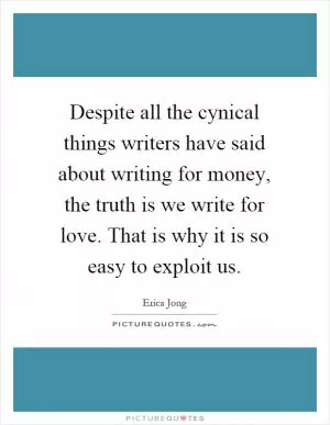 Despite all the cynical things writers have said about writing for money, the truth is we write for love. That is why it is so easy to exploit us Picture Quote #1