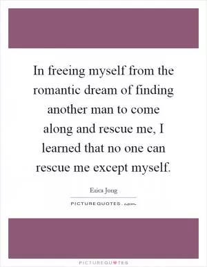 In freeing myself from the romantic dream of finding another man to come along and rescue me, I learned that no one can rescue me except myself Picture Quote #1
