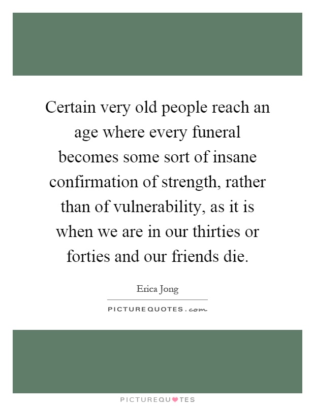 Certain very old people reach an age where every funeral becomes some sort of insane confirmation of strength, rather than of vulnerability, as it is when we are in our thirties or forties and our friends die Picture Quote #1