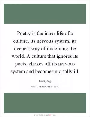 Poetry is the inner life of a culture, its nervous system, its deepest way of imagining the world. A culture that ignores its poets, chokes off its nervous system and becomes mortally ill Picture Quote #1