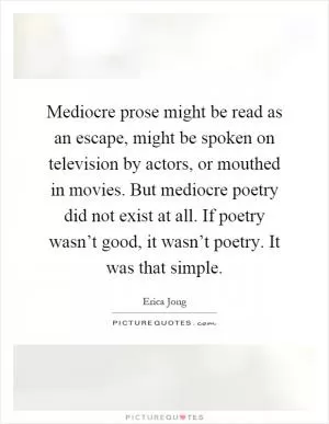 Mediocre prose might be read as an escape, might be spoken on television by actors, or mouthed in movies. But mediocre poetry did not exist at all. If poetry wasn’t good, it wasn’t poetry. It was that simple Picture Quote #1