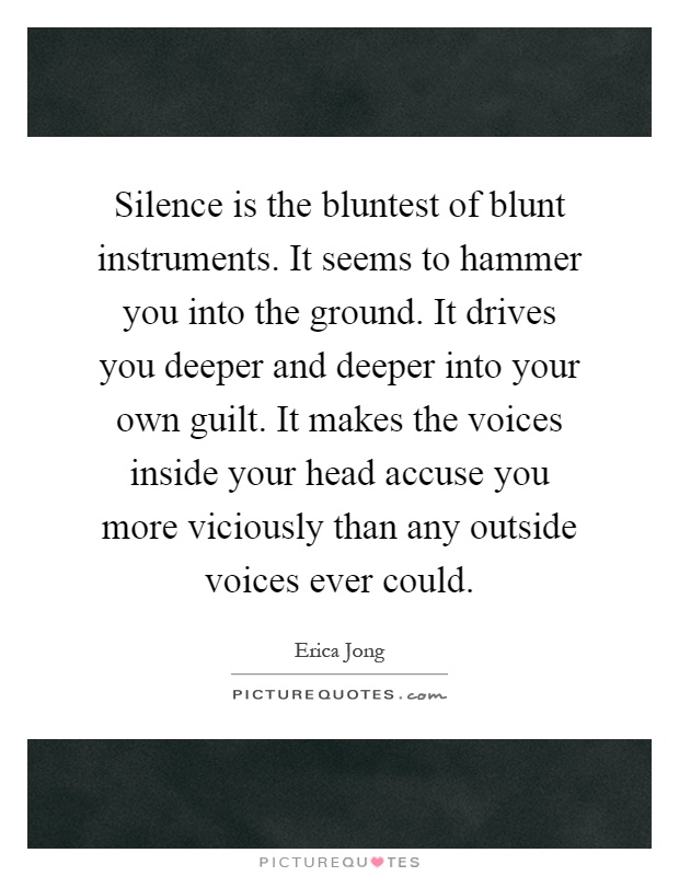 Silence is the bluntest of blunt instruments. It seems to hammer you into the ground. It drives you deeper and deeper into your own guilt. It makes the voices inside your head accuse you more viciously than any outside voices ever could Picture Quote #1