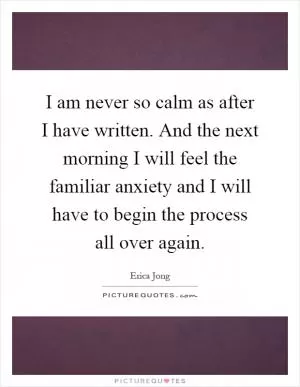 I am never so calm as after I have written. And the next morning I will feel the familiar anxiety and I will have to begin the process all over again Picture Quote #1