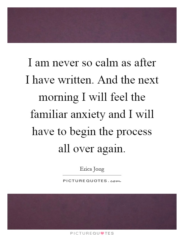 I am never so calm as after I have written. And the next morning I will feel the familiar anxiety and I will have to begin the process all over again Picture Quote #1