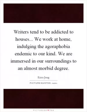 Writers tend to be addicted to houses... We work at home, indulging the agoraphobia endemic to our kind. We are immersed in our surroundings to an almost morbid degree Picture Quote #1