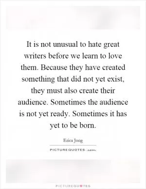 It is not unusual to hate great writers before we learn to love them. Because they have created something that did not yet exist, they must also create their audience. Sometimes the audience is not yet ready. Sometimes it has yet to be born Picture Quote #1