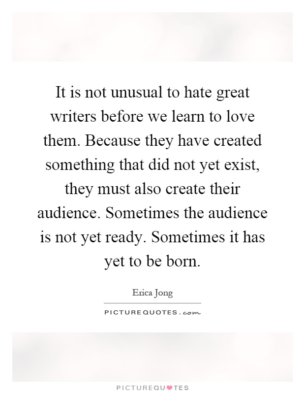 It is not unusual to hate great writers before we learn to love them. Because they have created something that did not yet exist, they must also create their audience. Sometimes the audience is not yet ready. Sometimes it has yet to be born Picture Quote #1