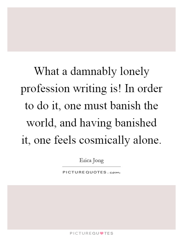 What a damnably lonely profession writing is! In order to do it, one must banish the world, and having banished it, one feels cosmically alone Picture Quote #1