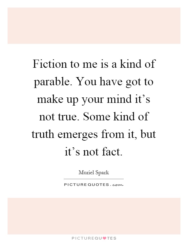 Fiction to me is a kind of parable. You have got to make up your mind it's not true. Some kind of truth emerges from it, but it's not fact Picture Quote #1