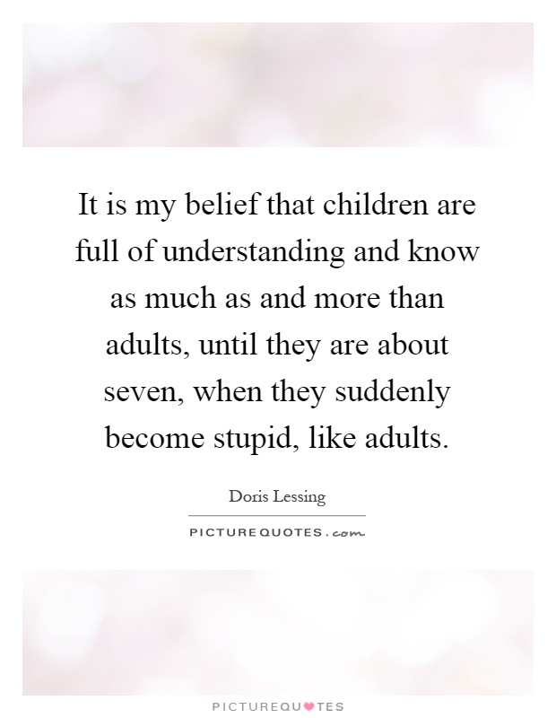 It is my belief that children are full of understanding and know as much as and more than adults, until they are about seven, when they suddenly become stupid, like adults Picture Quote #1