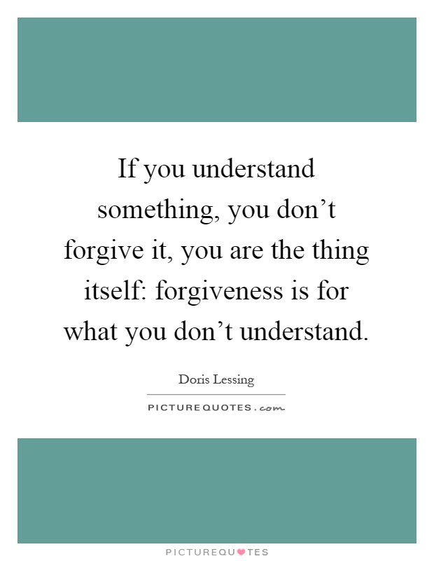 If you understand something, you don't forgive it, you are the thing itself: forgiveness is for what you don't understand Picture Quote #1