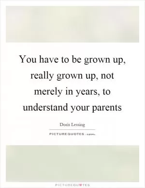 You have to be grown up, really grown up, not merely in years, to understand your parents Picture Quote #1