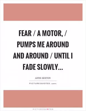 Fear / a motor, / pumps me around and around / until I fade slowly Picture Quote #1