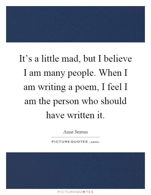 It's a little mad, but I believe I am many people. When I am writing a poem, I feel I am the person who should have written it Picture Quote #1