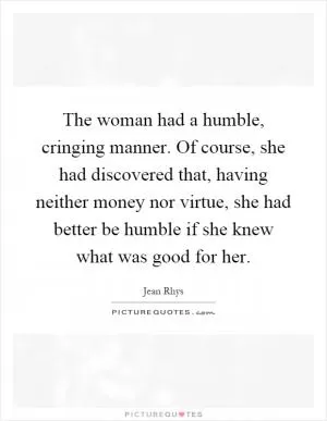 The woman had a humble, cringing manner. Of course, she had discovered that, having neither money nor virtue, she had better be humble if she knew what was good for her Picture Quote #1