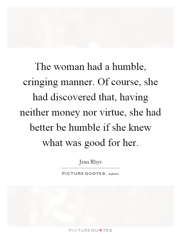 The woman had a humble, cringing manner. Of course, she had discovered that, having neither money nor virtue, she had better be humble if she knew what was good for her Picture Quote #1