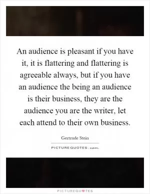 An audience is pleasant if you have it, it is flattering and flattering is agreeable always, but if you have an audience the being an audience is their business, they are the audience you are the writer, let each attend to their own business Picture Quote #1
