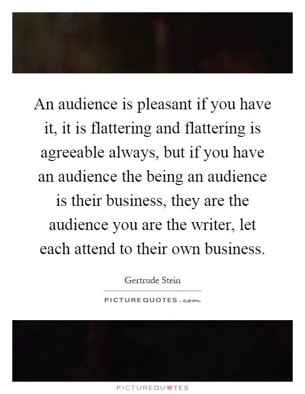 An audience is pleasant if you have it, it is flattering and flattering is agreeable always, but if you have an audience the being an audience is their business, they are the audience you are the writer, let each attend to their own business Picture Quote #1