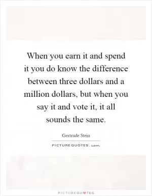 When you earn it and spend it you do know the difference between three dollars and a million dollars, but when you say it and vote it, it all sounds the same Picture Quote #1
