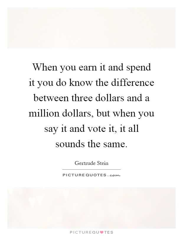 When you earn it and spend it you do know the difference between three dollars and a million dollars, but when you say it and vote it, it all sounds the same Picture Quote #1