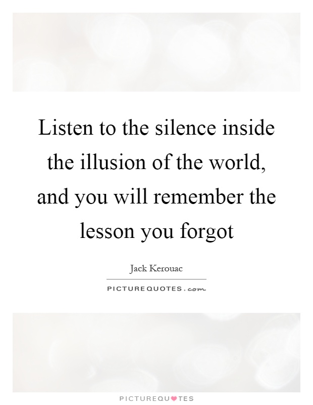 Listen to the silence inside the illusion of the world, and you will remember the lesson you forgot Picture Quote #1