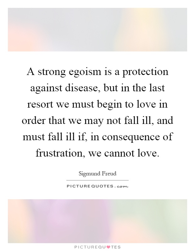 A strong egoism is a protection against disease, but in the last resort we must begin to love in order that we may not fall ill, and must fall ill if, in consequence of frustration, we cannot love Picture Quote #1