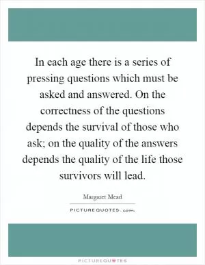 In each age there is a series of pressing questions which must be asked and answered. On the correctness of the questions depends the survival of those who ask; on the quality of the answers depends the quality of the life those survivors will lead Picture Quote #1