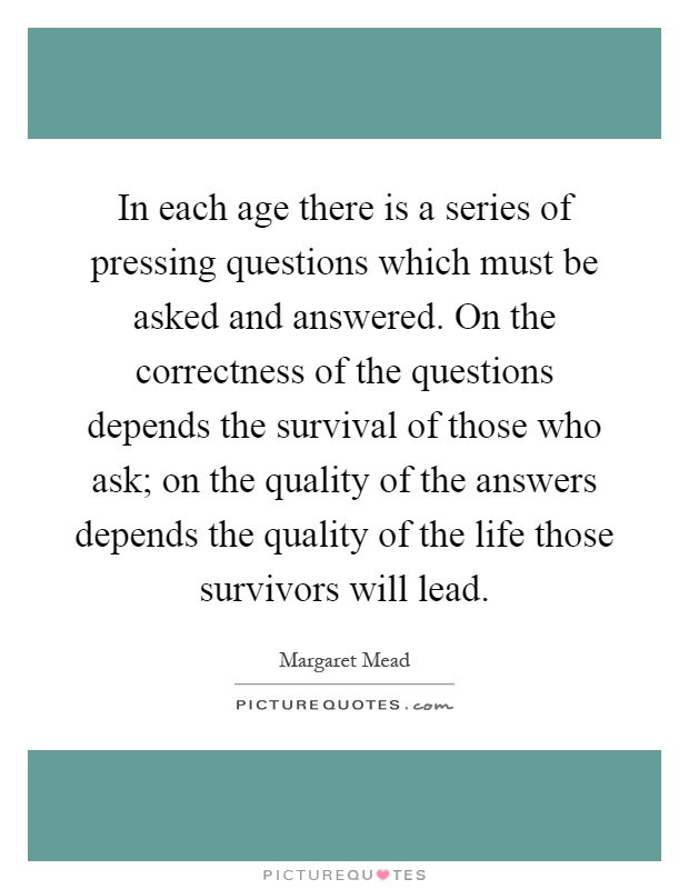 In each age there is a series of pressing questions which must be asked and answered. On the correctness of the questions depends the survival of those who ask; on the quality of the answers depends the quality of the life those survivors will lead Picture Quote #1