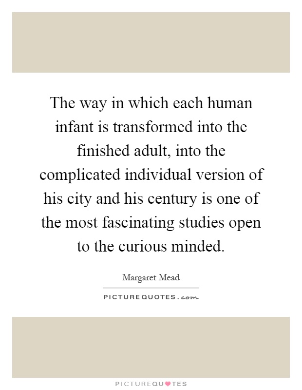 The way in which each human infant is transformed into the finished adult, into the complicated individual version of his city and his century is one of the most fascinating studies open to the curious minded Picture Quote #1