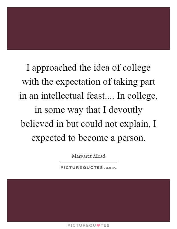 I approached the idea of college with the expectation of taking part in an intellectual feast.... In college, in some way that I devoutly believed in but could not explain, I expected to become a person Picture Quote #1