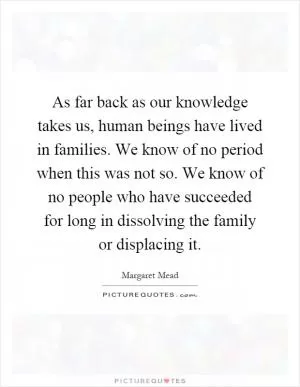 As far back as our knowledge takes us, human beings have lived in families. We know of no period when this was not so. We know of no people who have succeeded for long in dissolving the family or displacing it Picture Quote #1