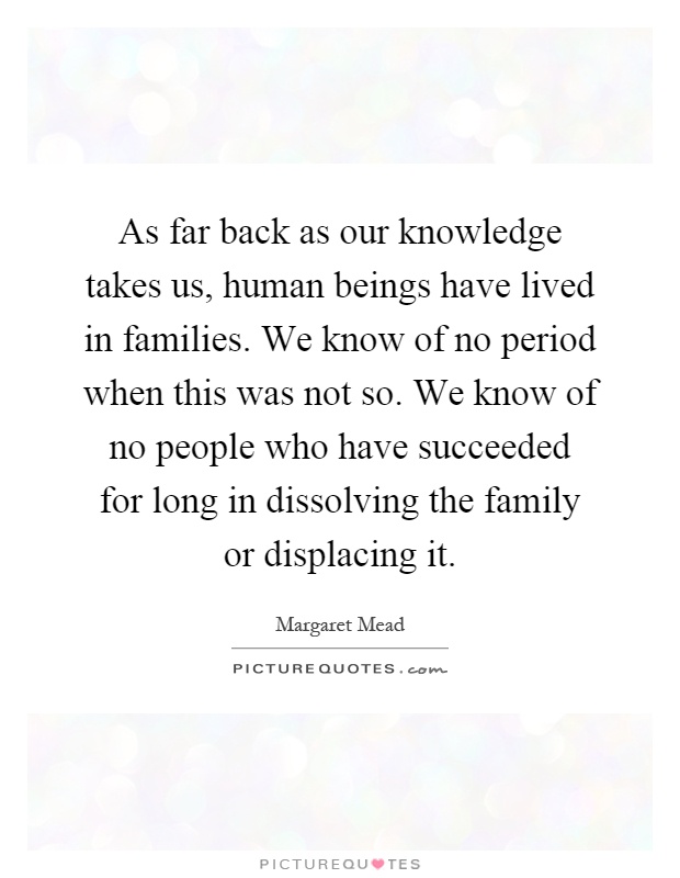 As far back as our knowledge takes us, human beings have lived in families. We know of no period when this was not so. We know of no people who have succeeded for long in dissolving the family or displacing it Picture Quote #1