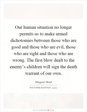 Our human situation no longer permits us to make armed dichotomies between those who are good and those who are evil, those who are right and those who are wrong. The first blow dealt to the enemy’s children will sign the death warrant of our own Picture Quote #1